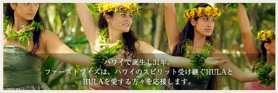 ハワイで誕生し31年。ファーストワイズは、ハワイのスピリット受け継ぐ HULAとHULAを愛する方々を応援します。