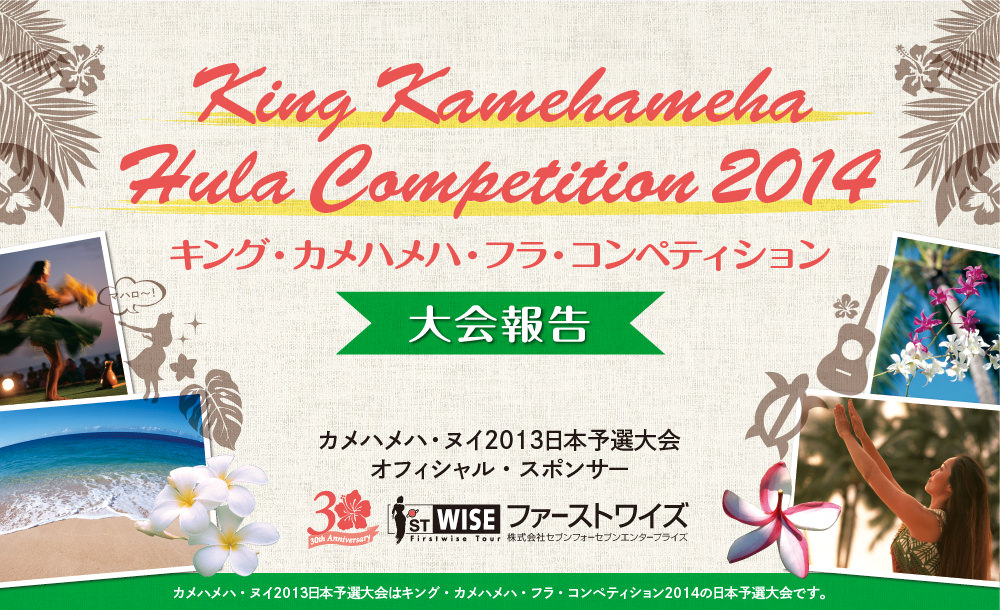 
King Kamehameha Hula Competition 2014 キング・カメハメハ・フラ・コンペティション 大会報告 カメハメハ・ヌイ2013日本予選大会 オフィシャル・スポンサー ファーストワイズ 株式会社セブンフォーセブンエンタープライズ カメハメハ・ヌイ2013日本予選大会はキング・カメハメハ・フラ・コンペティション2014の日本予選大会です。