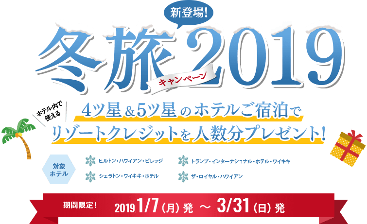 新登場！冬旅キャンペーン2019 4ツ星＆5ツ星のホテルご宿泊でホテル内で使えるリゾートクレジットを人数分プレゼント！対象 ホテル ヒルトン・ハワイアン・ビレッジ トランプ・インターナショナル・ホテル・ワイキキ シェラトン・ワイキキ・ホテル ザ・ロイヤル・ハワイアン 期間限定！2019.1/7（月）発～3/31（日）発