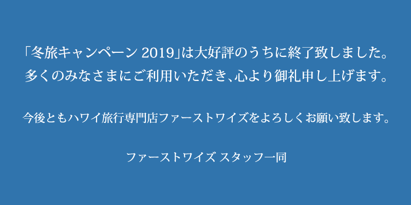 「冬旅キャンペーン2019」は大好評のうちに終了致しました。多くのみなさまにご利用いただき、心より御礼申し上げます。今後ともハワイ旅行専門店ファーストワイズをよろしくお願い致します。ファーストワイズ スタッフ一同