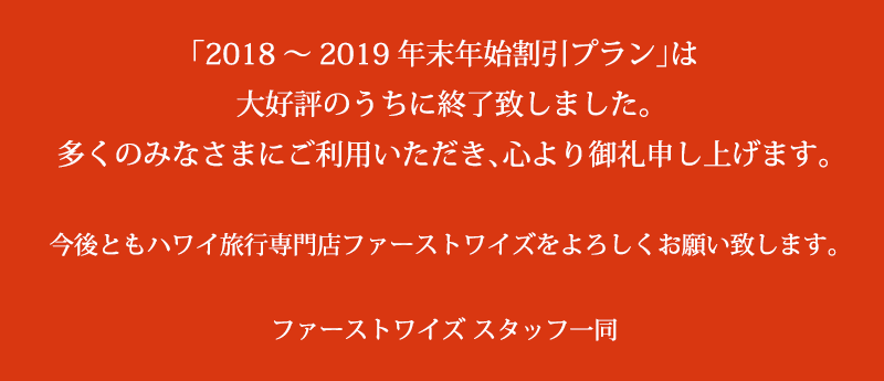 「2018～2019年末年始割引プラン」は大好評のうちに終了致しました。多くのみなさまにご利用いただき、心より御礼申し上げます。今後ともハワイ旅行専門店ファーストワイズをよろしくお願い致します。ファーストワイズ スタッフ一同