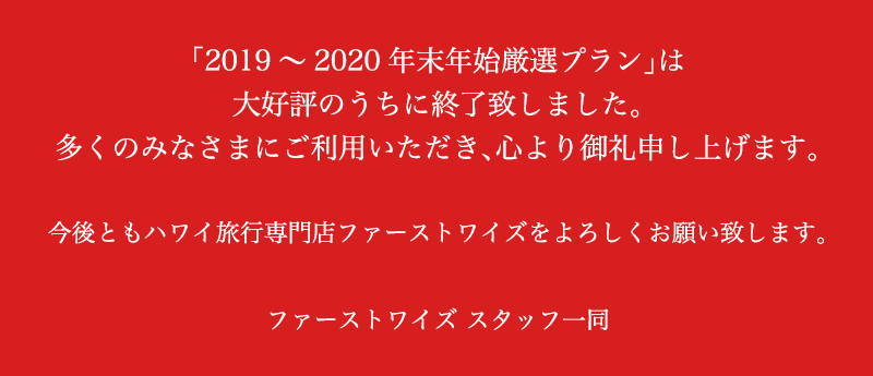 「2019～2020年末年始厳選プラン」は大好評のうちに終了致しました。多くのみなさまにご利用いただき、心より御礼申し上げます。今後ともハワイ旅行専門店ファーストワイズをよろしくお願い致します。ファーストワイズ スタッフ一同